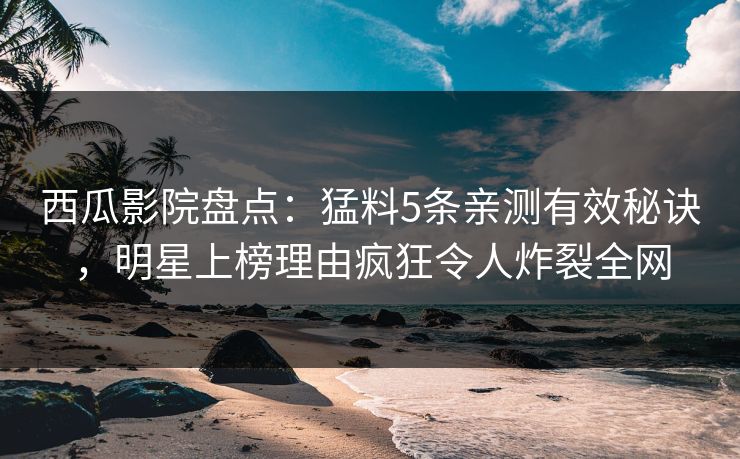 西瓜影院盘点：猛料5条亲测有效秘诀，明星上榜理由疯狂令人炸裂全网