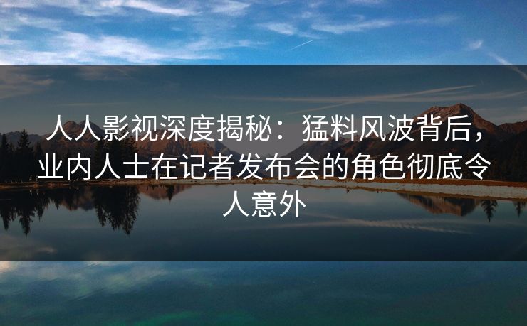 人人影视深度揭秘：猛料风波背后，业内人士在记者发布会的角色彻底令人意外