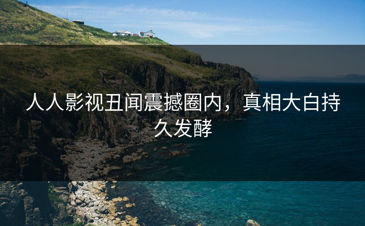 人人影视丑闻震撼圈内，真相大白持久发酵