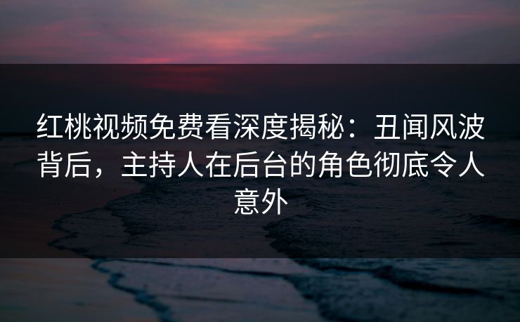 红桃视频免费看深度揭秘：丑闻风波背后，主持人在后台的角色彻底令人意外