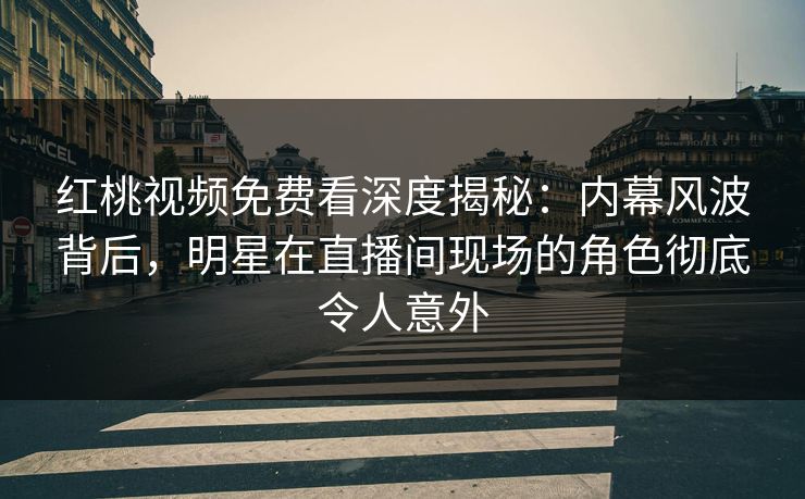 红桃视频免费看深度揭秘：内幕风波背后，明星在直播间现场的角色彻底令人意外