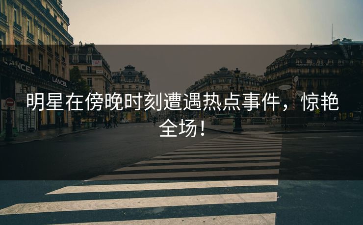 明星在傍晚时刻遭遇热点事件，惊艳全场！