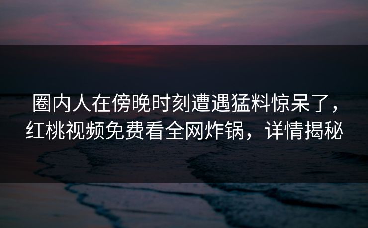 圈内人在傍晚时刻遭遇猛料惊呆了,红桃视频免费看全网炸锅,详情揭秘 圈内人在傍晚时刻遭遇猛料惊呆了,红桃视频免费看全网炸锅,详情揭秘