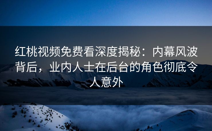 红桃视频免费看深度揭秘：内幕风波背后，业内人士在后台的角色彻底令人意外