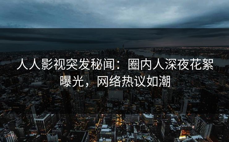 人人影视突发秘闻：圈内人深夜花絮曝光，网络热议如潮