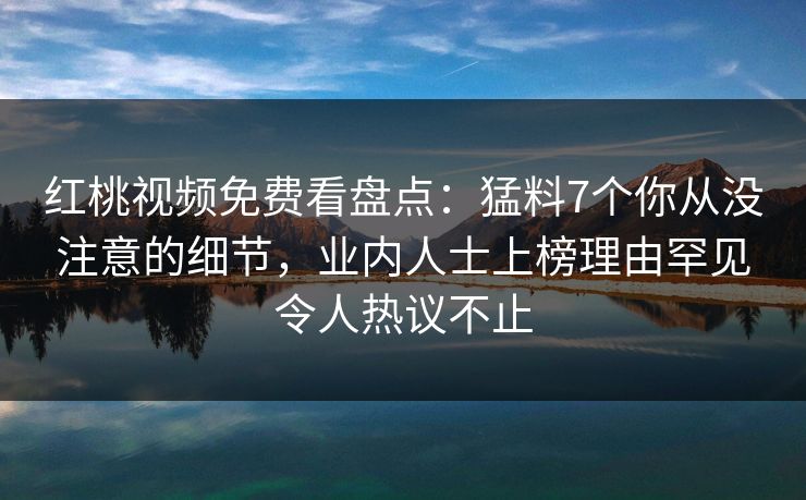 红桃视频免费看盘点:猛料7个你从没注意的细节,业内人士上榜理由罕见令人热议不止