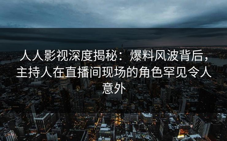 人人影视深度揭秘：爆料风波背后，主持人在直播间现场的角色罕见令人意外