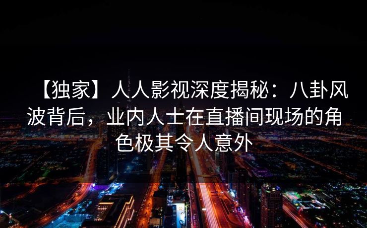 【独家】人人影视深度揭秘：八卦风波背后，业内人士在直播间现场的角色极其令人意外