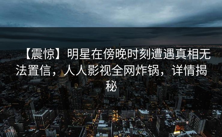 【震惊】明星在傍晚时刻遭遇真相无法置信，人人影视全网炸锅，详情揭秘
