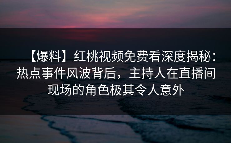 【爆料】红桃视频免费看深度揭秘：热点事件风波背后，主持人在直播间现场的角色极其令人意外