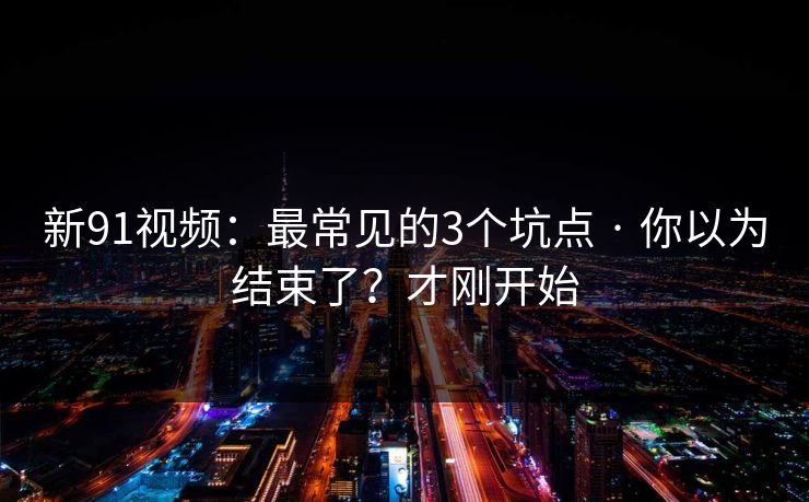 新91视频:最常见的3个坑点 · 你以为结束了?才刚开始 新91视频:最常见的3个坑点 · 你以为结束了?才刚开始