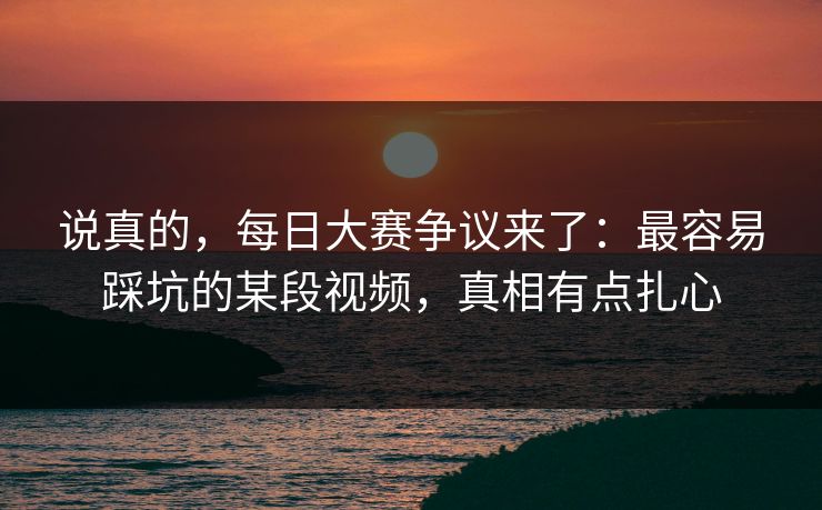 说真的，每日大赛争议来了：最容易踩坑的某段视频，真相有点扎心