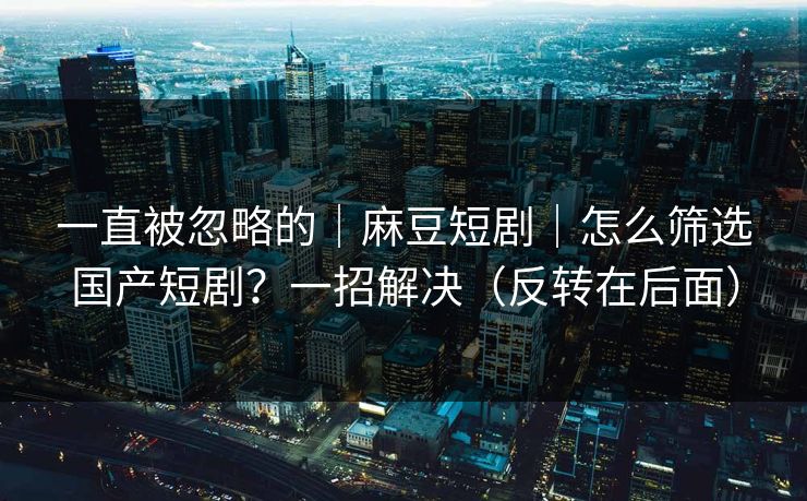 一直被忽略的｜麻豆短剧｜怎么筛选国产短剧？一招解决（反转在后面）