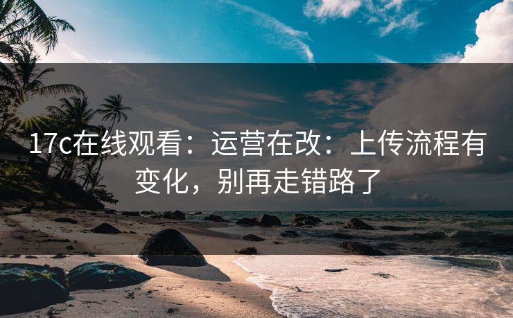 17c在线观看：运营在改：上传流程有变化，别再走错路了