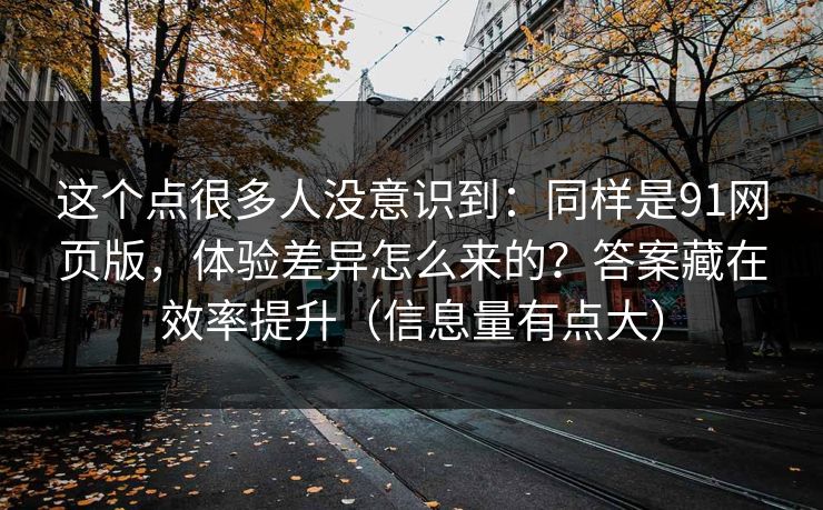 这个点很多人没意识到：同样是91网页版，体验差异怎么来的？答案藏在效率提升（信息量有点大）