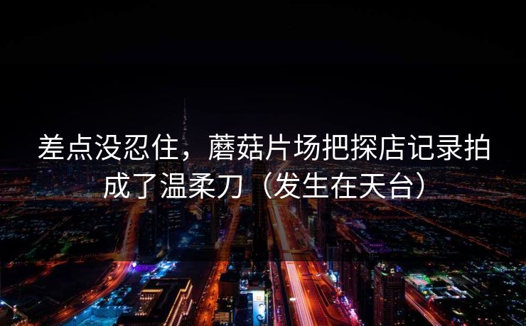 差点没忍住，蘑菇片场把探店记录拍成了温柔刀（发生在天台）
