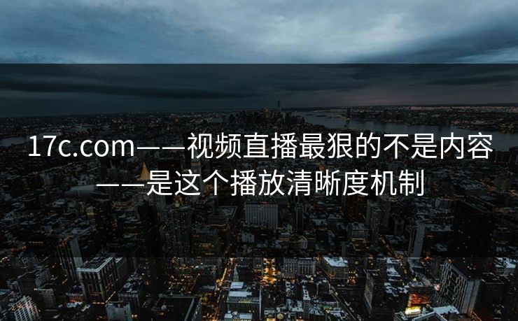 17c.com——视频直播最狠的不是内容——是这个播放清晰度机制