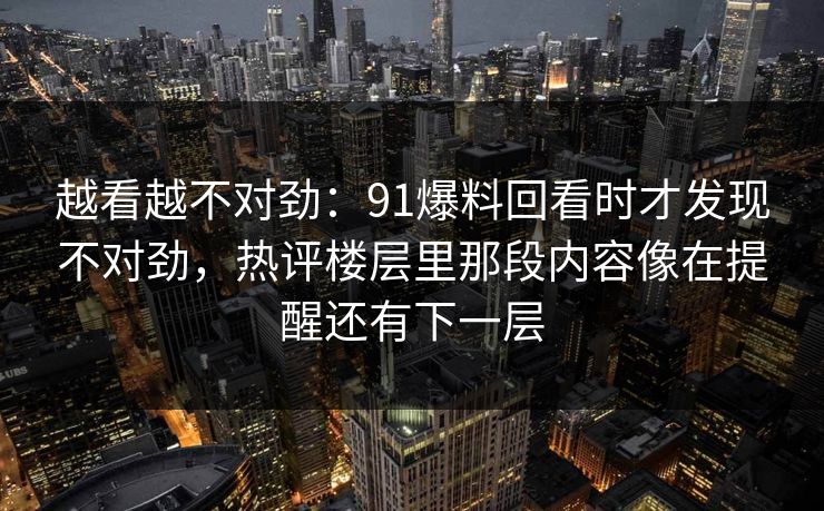 越看越不对劲：91爆料回看时才发现不对劲，热评楼层里那段内容像在提醒还有下一层