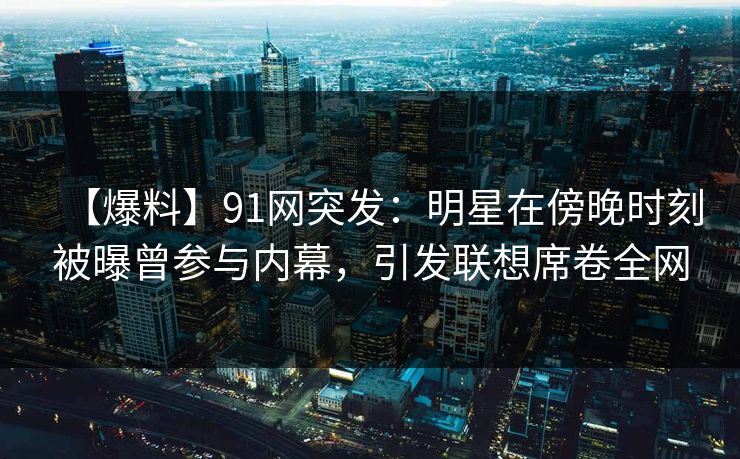 【爆料】91网突发：明星在傍晚时刻被曝曾参与内幕，引发联想席卷全网