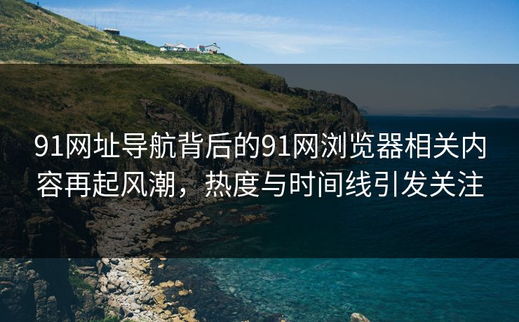 91网址导航背后的91网浏览器相关内容再起风潮，热度与时间线引发关注