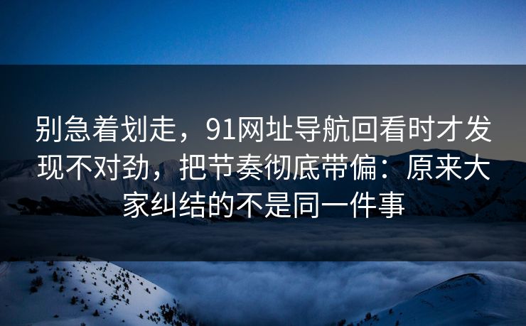 别急着划走，91网址导航回看时才发现不对劲，把节奏彻底带偏：原来大家纠结的不是同一件事