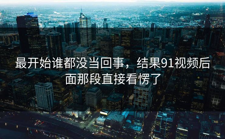 最开始谁都没当回事,结果91视频后面那段直接看愣了